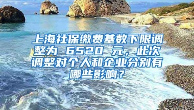 上海社保缴费基数下限调整为 6520 元，此次调整对个人和企业分别有哪些影响？