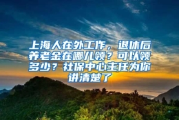 上海人在外工作，退休后养老金在哪儿领？可以领多少？社保中心主任为你讲清楚了