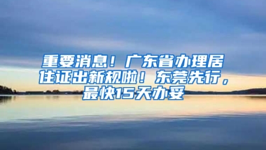 重要消息！广东省办理居住证出新规啦！东莞先行，最快15天办妥