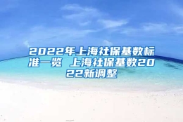 2022年上海社保基数标准一览 上海社保基数2022新调整