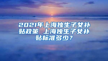 2021年上海独生子女补贴政策 上海独生子女补贴标准多少？