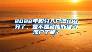 2022年积分入户满100分了，是不是就能办理入深户了呢？