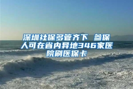 深圳社保多管齐下 参保人可在省内异地346家医院刷医保卡