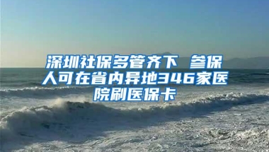 深圳社保多管齐下 参保人可在省内异地346家医院刷医保卡