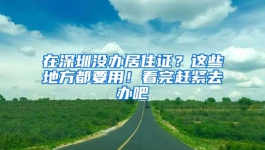 在深圳没办居住证？这些地方都要用！看完赶紧去办吧