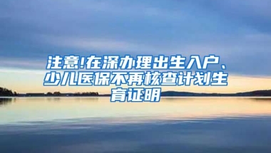 注意!在深办理出生入户、少儿医保不再核查计划生育证明