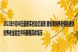 2022年9月08日最新实时动态消息 跨省缴纳养老保险退休时养老金能合并吗要看具体情况