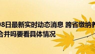 2022年9月08日最新实时动态消息 跨省缴纳养老保险退休时养老金能合并吗要看具体情况