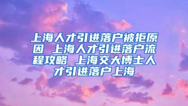 上海人才引进落户被拒原因 上海人才引进落户流程攻略 上海交大博士人才引进落户上海