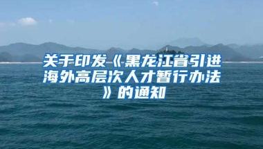 关于印发《黑龙江省引进海外高层次人才暂行办法》的通知