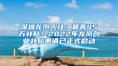 深圳龙岗人社：最高45万补贴！2022年龙岗创业补贴申请已正式启动