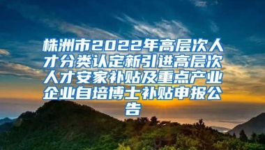 株洲市2022年高层次人才分类认定新引进高层次人才安家补贴及重点产业企业自培博士补贴申报公告