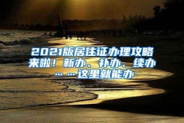 2021版居住证办理攻略来啦！新办、补办、续办……这里就能办