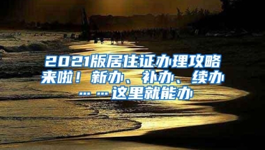 2021版居住证办理攻略来啦！新办、补办、续办……这里就能办