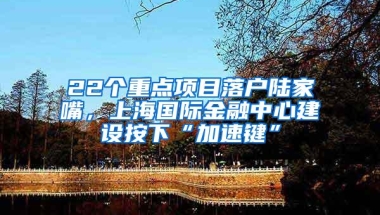 22个重点项目落户陆家嘴，上海国际金融中心建设按下“加速键”