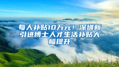 每人补贴10万元！深圳新引进博士人才生活补贴大幅提升