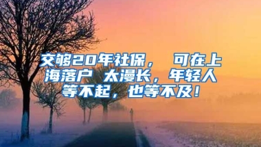 交够20年社保， 可在上海落户 太漫长，年轻人等不起，也等不及！