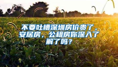 不要吐槽深圳房价贵了，安居房，公租房你深入了解了吗？