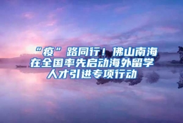 “疫”路同行！佛山南海在全国率先启动海外留学人才引进专项行动