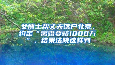 女博士帮丈夫落户北京，约定“离婚要赔1000万”，结果法院这样判