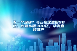 下一个深圳？马云在这里投50亿，刘强东砸300亿，华为直接落户