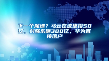 下一个深圳？马云在这里投50亿，刘强东砸300亿，华为直接落户