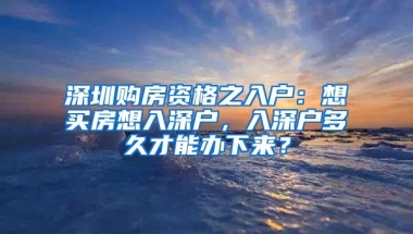 深圳购房资格之入户：想买房想入深户，入深户多久才能办下来？