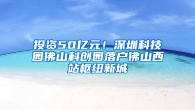 投资50亿元！深圳科技园佛山科创园落户佛山西站枢纽新城