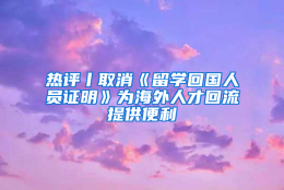 热评丨取消《留学回国人员证明》为海外人才回流提供便利