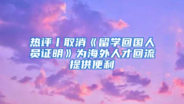 热评丨取消《留学回国人员证明》为海外人才回流提供便利