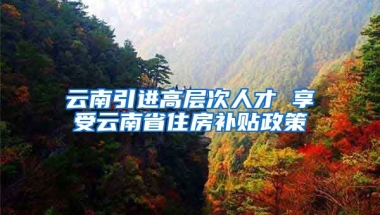 云南引进高层次人才 享受云南省住房补贴政策