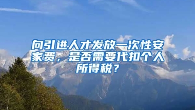 向引进人才发放一次性安家费，是否需要代扣个人所得税？