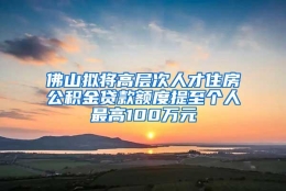 佛山拟将高层次人才住房公积金贷款额度提至个人最高100万元