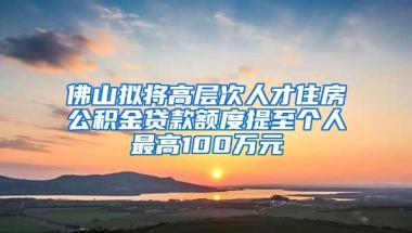 佛山拟将高层次人才住房公积金贷款额度提至个人最高100万元