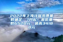 2022年上海社保缴费基数确定，7月起！最低基数6520元，最高34188元