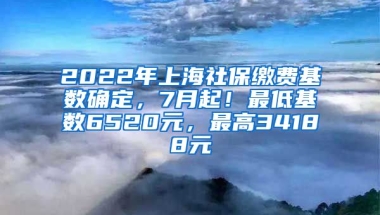 2022年上海社保缴费基数确定，7月起！最低基数6520元，最高34188元