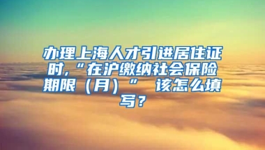 办理上海人才引进居住证时,“在沪缴纳社会保险期限（月）” 该怎么填写？