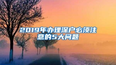 2019年办理深户必须注意的5大问题