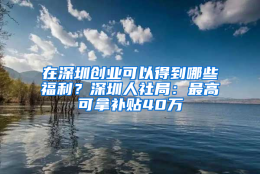 在深圳创业可以得到哪些福利？深圳人社局：最高可拿补贴40万