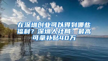 在深圳创业可以得到哪些福利？深圳人社局：最高可拿补贴40万