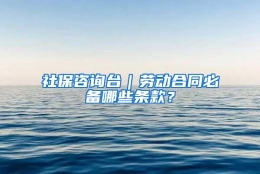 社保咨询台｜劳动合同必备哪些条款？