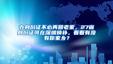 办身份证不必再回老家，27省身份证可在深圳换补，看看有没有你家乡？