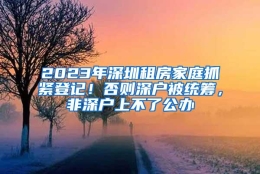 2023年深圳租房家庭抓紧登记！否则深户被统筹，非深户上不了公办