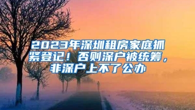 2023年深圳租房家庭抓紧登记！否则深户被统筹，非深户上不了公办