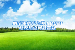 留学生落户上海丨2021新政热点问题答疑