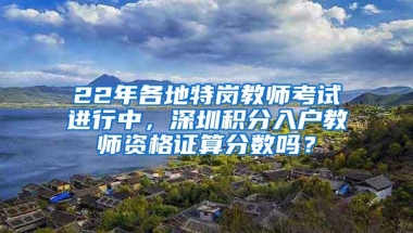 22年各地特岗教师考试进行中，深圳积分入户教师资格证算分数吗？