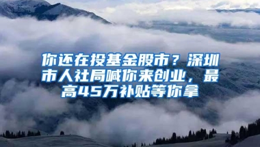 你还在投基金股市？深圳市人社局喊你来创业，最高45万补贴等你拿