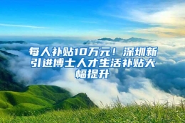 每人补贴10万元！深圳新引进博士人才生活补贴大幅提升