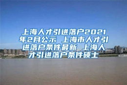 上海人才引进落户2021年2月公示 上海市人才引进落户条件最新 上海人才引进落户条件硕士