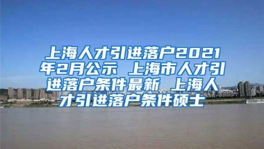 上海人才引进落户2021年2月公示 上海市人才引进落户条件最新 上海人才引进落户条件硕士